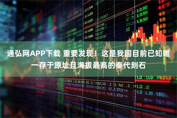 通弘网APP下载 重要发现！这是我国目前已知唯一存于原址且海拔最高的秦代刻石