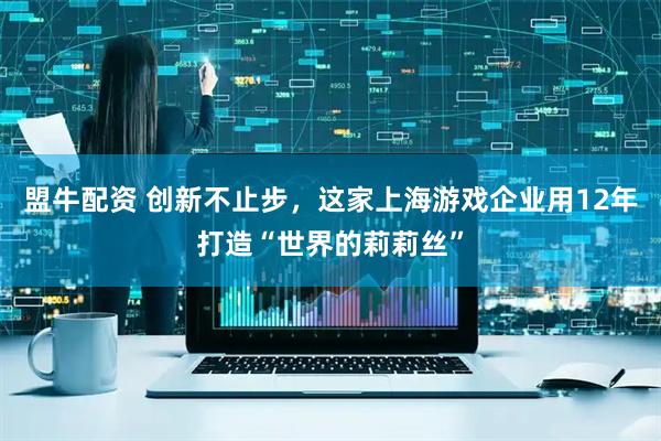 盟牛配资 创新不止步，这家上海游戏企业用12年打造“世界的莉莉丝”