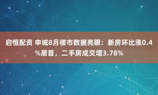 启恒配资 申城8月楼市数据亮眼：新房环比涨0.4%居首，二手房成交增3.78%