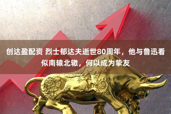 创达盈配资 烈士郁达夫逝世80周年，他与鲁迅看似南辕北辙，何以成为挚友