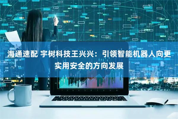 海通速配 宇树科技王兴兴：引领智能机器人向更实用安全的方向发展