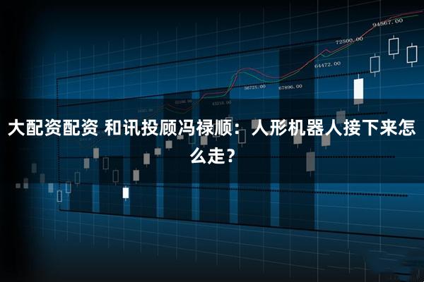 大配资配资 和讯投顾冯禄顺：人形机器人接下来怎么走？