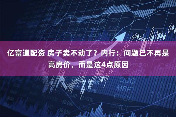 亿富道配资 房子卖不动了？内行：问题已不再是高房价，而是这4点原因