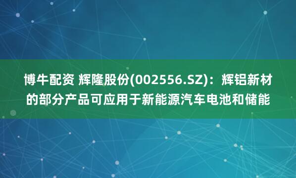 博牛配资 辉隆股份(002556.SZ)：辉铝新材的部分产品可应用于新能源汽车电池和储能