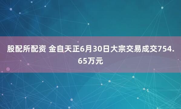 股配所配资 金自天正6月30日大宗交易成交754.65万元
