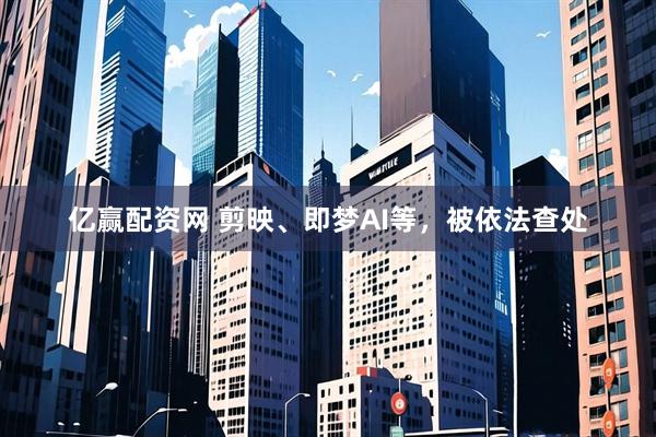 亿赢配资网 剪映、即梦AI等，被依法查处